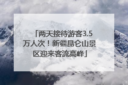 两天接待游客3.5万人次！新疆昆仑山景区迎来客流高峰
